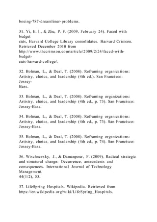 boeing-787-dreamliner-problems.
31. Yi, E. I., & Zhu, P. F. (2009, February 24). Faced with
budget
cuts, Harvard College Library consolidates. Harvard Crimson.
Retrieved December 2010 from
http://www.thecrimson.com/article/2009/2/24/faced-with-
budget-
cuts-harvard-college/.
32. Bolman, L., & Deal, T. (2008). Reframing organizations:
Artistry, choice, and leadership (4th ed.). San Francisco:
Jossey-
Bass.
33. Bolman, L., & Deal, T. (2008). Reframing organizations:
Artistry, choice, and leadership (4th ed., p. 73). San Francisco:
Jossey-Bass.
34. Bolman, L., & Deal, T. (2008). Reframing organizations:
Artistry, choice, and leadership (4th ed., p. 73). San Francisco:
Jossey-Bass.
35. Bolman, L., & Deal, T. (2008). Reframing organizations:
Artistry, choice, and leadership (4th ed., p. 74). San Francisco:
Jossey-Bass.
36. Wischnevsky, J., & Damanpour, F. (2009). Radical strategic
and structural change: Occurrence, antecedents and
consequences. International Journal of Technology
Management,
44(1/2), 53.
37. LifeSpring Hospitals. Wikipedia. Retrieved from
https://en.wikipedia.org/wiki/LifeSpring_Hospitals.
 