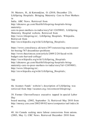 38. Masters, H., & Katrandjian, O. (2010, December 23).
LifeSpring Hospitals: Bringing Maternity Care to Poor Mothers
in
India. ABC News. Retrieved from
http://abcnews.go.com/Health/lifespring-hospitals-bring-
maternity-
care-to-poor-mothers-in-india/story?id=12459083; LifeSpring
Maternity Hospital website. Retrieved from
http://www.lifespring.in/; LifeSpring Hospitals. Wikipedia.
Retrieved from
http://en.wikipedia.org/wiki/LifeSpring_Hospitals;
https://www.consultancy.uk/news/297/outsourcing-main-cause-
for-boeing-787-dreamliner-problems
http://www.thecrimson.com/article/2009/2/24/faced-with-
budget-cuts-harvard-college/
https://en.wikipedia.org/wiki/LifeSpring_Hospitals
http://abcnews.go.com/Health/lifespring-hospitals-bring-
maternity-care-to-poor-mothers-in-india/story?id=12459083;
http://www.lifespring.in/;
http://en.wikipedia.org/wiki/LifeSpring_Hospitals;
780
the Acumen Funds’ website’s description of LifeSpring was
retrieved from http://acumen.org./investment/lifespring/.
39. Former ChevronTexaco executive tapped in special Labor
Day
board meeting. (2002, September 3). Retrieved May 2010 from
http://money.cnn.com/2002/09/02/news/companies/ual/index.ht
m.
40. Air Canada seeking more labour concessions from unions.
(2003, May 1). CBC News. Retrieved December 2010 from
 