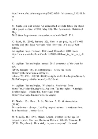 http://www.cbc.ca/money/story/2003/05/01/aircanada_030501.ht
m
l.
41. Sackcloth and ashes: An entrenched dispute takes the shine
off a proud airline. (2010, May 20). The Economist. Retrieved
May
2010 from http://www.economist.com/node/16171321.
42. Roth, D. (2002, January 22). How to cut pay, lay off 8,000
people and still have workers who love you: It’s easy: Just
follow
the Agilent way. Fortune. Retrieved December 2010 from
http://www.danielroth.net/archive/2002/01/how_to_cut_pay_.ht
ml.
43. Agilent Technologies named 2017 company of the year by
IBO
(2018, January 16). Bioinformatics. Retrieved from
https://globenewswire.com/news-
release/2018/01/16/1290148/0/en/Agilent-Technologies-Named-
2017-Company-of-the-Year-by-IBO.html.
44. Agilent Technologies. Wikipedia. Retrieved from
https://en.wikipedia.org/wiki/Agilent_Technologies. Keysight
Technologies. Wikipedia. Retrieved from
https://en.wikipedia.org/wiki/Keysight
45. Nadler, D., Shaw, R. B., Walton, A. E., & Associates.
(1994).
Discontinuous change: Leading organizational transformation.
San Francisco: Jossey-Bass.
46. Simons, R. (1995, March–April). Control in the age of
empowerment. Harvard Business Review, 80–88; Simons, R.
(1998, May–June). How risky is your company? Harvard
 