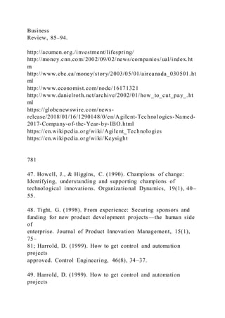 Business
Review, 85–94.
http://acumen.org./investment/lifespring/
http://money.cnn.com/2002/09/02/news/companies/ual/index.ht
m
http://www.cbc.ca/money/story/2003/05/01/aircanada_030501.ht
ml
http://www.economist.com/node/16171321
http://www.danielroth.net/archive/2002/01/how_to_cut_pay_.ht
ml
https://globenewswire.com/news-
release/2018/01/16/1290148/0/en/Agilent-Technologies-Named-
2017-Company-of-the-Year-by-IBO.html
https://en.wikipedia.org/wiki/Agilent_Technologies
https://en.wikipedia.org/wiki/Keysight
781
47. Howell, J., & Higgins, C. (1990). Champions of change:
Identifying, understanding and supporting champions of
technological innovations. Organizational Dynamics, 19(1), 40–
55.
48. Tight, G. (1998). From experience: Securing sponsors and
funding for new product development projects—the human side
of
enterprise. Journal of Product Innovation Management, 15(1),
75–
81; Harrold, D. (1999). How to get control and automation
projects
approved. Control Engineering, 46(8), 34–37.
49. Harrold, D. (1999). How to get control and automation
projects
 