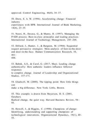 approved. Control Engineering, 46(8), 34–37.
50. Drew, S. A. W. (1996). Accelerating change: Financial
industry
experiences with BPR. International Journal of Bank Marketing,
14(6), 23–35.
51. Noori, H., Deszca, G., & Munro, H. (1997). Managing the
P/SDI process: Best-in-class principles and leading practices.
International Journal of Technology Management, 245–268.
52. Dillard, J., Hunter, J., & Burgoon, M. (1984). Sequential
request persuasive strategies: Meta-analysis of foot-in-the-door
and door-in-the-face. Human Communication Research, 10,
461–
488.
53. Babak, A.S., & Carol, G. (2017, May). Leading change
authentically: How authentic leaders influence follower
responses
to complex change. Journal of Leadership and Organizational
Studies. 157-171.
54. Gladwell, M. (2000). The tipping point: How little thi ngs
can
make a big difference. New York: Little, Brown.
55. This example is drawn from Meyerson, D. E. (2001,
October).
Radical change, the quiet way. Harvard Business Review, 94–
95.
56. Howell, J., & Higgins, C. (1990). Champions of change:
Identifying, understanding and supporting champions of
technological innovations. Organizational Dynamics, 19(1), 40–
55.
 