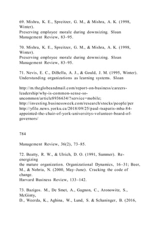 69. Mishra, K. E., Spreitzer, G. M., & Mishra, A. K. (1998,
Winter).
Preserving employee morale during downsizing. Sloan
Management Review, 83–95.
70. Mishra, K. E., Spreitzer, G. M., & Mishra, A. K. (1998,
Winter).
Preserving employee morale during downsizing. Sloan
Management Review, 83–95.
71. Nevis, E. C., DiBella, A. J., & Gould, J. M. (1995, Winter).
Understanding organizations as learning systems. Sloan
http://m.theglobeandmail.com/report-on-business/careers-
leadership/why-is-common-sense-so-
uncommon/article8936634/?service=mobile;
http://investing.businessweek.com/research/stocks/people/per
http://yfile.news.yorku.ca/2018/09/25/paul-tsaparis-mba-84-
appointed-the-chair-of-york-universitys-volunteer-board-of-
governors/
784
Management Review, 36(2), 73–85.
72. Beatty, R. W., & Ulrich, D. O. (1991, Summer). Re-
energizing
the mature organization. Organizational Dynamics, 16–31; Beer,
M., & Nohria, N. (2000, May–June). Cracking the code of
change.
Harvard Business Review, 133–142.
73. Bazigos. M., De Smet, A., Gagnon, C., Aronowitz, S.,
McGinty,
D., Weerda, K., Aghina, W., Lund, S. & Schaninger, B. (2016,
 