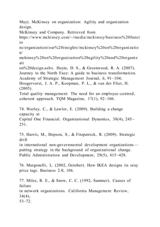 May). McKinsey on organization: Agility and organization
design.
McKinsey and Company. Retrieved from
https://www.mckinsey.com/~/media/mckinsey/busi ness%20funct
io
ns/organization/our%20insights/mckinsey%20on%20organizatio
n/
mckinsey%20on%20organization%20agility%20and%20organiz
ati
on%20design.ashx. Hoyte, D. S., & Greenwood, R. A. (2007).
Journey to the North Face: A guide to business transformation.
Academy of Strategic Management Journal, 6, 91–104;
Hoogervorst, J. A. P., Koopman, P. L., & van der Flier, H.
(2005).
Total quality management: The need for an employee-centred,
coherent approach. TQM Magazine, 17(1), 92–106.
74. Worley, C., & Lawler, E. (2009). Building a change
capacity at
Capital One Financial. Organizational Dynamics, 38(4), 245–
251.
75. Harris, M., Dopson, S., & Fitzpatrick, R. (2009). Strategic
drift
in international non-governmental development organizations —
putting strategy in the background of organizational change.
Public Administration and Development, 29(5), 415–428.
76. Margonelli, L. (2002, October). How IKEA designs its sexy
price tags. Business 2.0, 106.
77. Miles, R. E., & Snow, C. C. (1992, Summer). Causes of
failure
in network organizations. California Management Review,
34(4),
53–72.
 