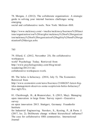 78. Morgan, J. (2012). The collaborate organization: A strategic
guide to solving your internal business challenges using
emerging
social and collaborative tools. New York: McGraw -Hill.
https://www.mckinsey.com/~/media/mckinsey/business%20funct
ions/organization/our%20insights/mckinsey%20on%20organizat
ion/mckinsey%20on%20organization%20agility%20and%20orga
nization%20design.ashx
785
79. Ellard, C. (2012, November 25). Do collaborative
workspaces
work? Psychology Today. Retrieved from
http://www.psychologytoday.com/blog/mind-
wandering/201211/do-
collaborative-workspaces-work.
80. The holes is holacracy. (2014, July 5). The Economist.
Retrieved from
http://www.economist.com/news/business/21606267-latest-big-
idea-management-deserves-some-scepticism-holes-holacracy?
frsc=dg%7Ce.
81. Chesbrough, H., & Brunswicker, S. (2013, May). Managing
open innovation in large firms: Survey report—Executive
survey
on open innovation 2013. Stuttgart, Germany: Fraunhofer
Institute
for Industrial Engineering. Norskov, S., Kesting, P., & Parm. J.
(2017, Iss. 2). Deliberate change without hierarchical influence?
The case for collaborative OSS communities. International
Journal
 