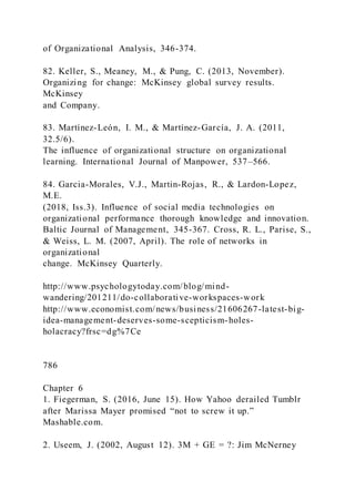 of Organizational Analysis, 346-374.
82. Keller, S., Meaney, M., & Pung, C. (2013, November).
Organizing for change: McKinsey global survey results.
McKinsey
and Company.
83. Martínez-León, I. M., & Martínez-García, J. A. (2011,
32.5/6).
The influence of organizational structure on organizational
learning. International Journal of Manpower, 537–566.
84. Garcia-Morales, V.J., Martin-Rojas, R., & Lardon-Lopez,
M.E.
(2018, Iss.3). Influence of social media technologies on
organizational performance thorough knowledge and innovation.
Baltic Journal of Management, 345-367. Cross, R. L., Parise, S.,
& Weiss, L. M. (2007, April). The role of networks in
organizational
change. McKinsey Quarterly.
http://www.psychologytoday.com/blog/mind-
wandering/201211/do-collaborative-workspaces-work
http://www.economist.com/news/business/21606267-latest-big-
idea-management-deserves-some-scepticism-holes-
holacracy?frsc=dg%7Ce
786
Chapter 6
1. Fiegerman, S. (2016, June 15). How Yahoo derailed Tumblr
after Marissa Mayer promised “not to screw it up.”
Mashable.com.
2. Useem, J. (2002, August 12). 3M + GE = ?: Jim McNerney
 