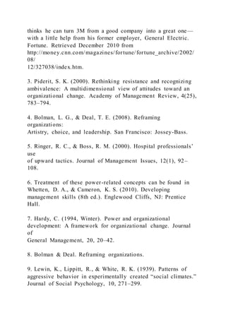 thinks he can turn 3M from a good company into a great one—
with a little help from his former employer, General Electric.
Fortune. Retrieved December 2010 from
http://money.cnn.com/magazines/fortune/fortune_archive/2002/
08/
12/327038/index.htm.
3. Piderit, S. K. (2000). Rethinking resistance and recognizing
ambivalence: A multidimensional view of attitudes toward an
organizational change. Academy of Management Review, 4(25),
783–794.
4. Bolman, L. G., & Deal, T. E. (2008). Reframing
organizations:
Artistry, choice, and leadership. San Francisco: Jossey-Bass.
5. Ringer, R. C., & Boss, R. M. )2000). Hospital professionals’
use
of upward tactics. Journal of Management Issues, 12(1), 92–
108.
6. Treatment of these power-related concepts can be found in
Whetten, D. A., & Cameron, K. S. (2010). Developing
management skills (8th ed.). Englewood Cliffs, NJ: Prentice
Hall.
7. Hardy, C. (1994, Winter). Power and organizational
development: A framework for organizational change. Journal
of
General Management, 20, 20–42.
8. Bolman & Deal. Reframing organizations.
9. Lewin, K., Lippitt, R., & White, R. K. (1939). Patterns of
aggressive behavior in experimentally created “social climates.”
Journal of Social Psychology, 10, 271–299.
 