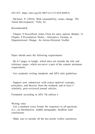 453-472. https://doi.org/10.1007/s11115-018-0408-8
· McAteer, P. (2019). With sustainability comes change. TD:
Talent Development, 73(8), 42.
Recommended:
· Chapter 9 PowerPoint slides Click for more options Module 12
Chapter 9 Presentation Slides - Alternative Formats in
Organizational Change: An Action-Oriented Toolkit
Paper should meet the following requirements:
· Be 6-7 pages in length, which does not include the title and
reference pages, which are never a part of the content mi nimum
requirements.
· Use academic writing standards and APA style guidelines.
· Support your submission with course material concepts,
principles, and theories from the textbook and at least 5
scholarly, peer-reviewed journal articles.
Formatted according to APA 7th edition a
Writing rules
· Use a standard essay format for responses to all questions
(i.e., an introduction, middle paragraphs, headline (and
conclusion).
· Make sure to include all the key points within conclusion
 