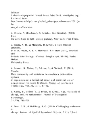 Johnson
Sirleaf—biographical. Nobel Peace Prize 2011. Nobelprize.org.
Retrieved from
http://www.nobelprize.org/nobel_prizes/peace/laureates/2011/jo
hn
son_sirleaf-bio.html.
2. Disney, A. (Producer), & Reticker, G. (Director). (2008).
Pray
the devil back to hell [Motion picture]. New York: Fork Films.
3. Frijda, N. H., & Mesquita, B. (2000). Beliefs through
emotions.
In N. H. Frijda, A. S. R. Manstead, & S. Bem (Eds.), Emotions
and
beliefs: How feelings influence thoughts (pp. 43–54). Paris:
Oxford
University Press.
4. Laumer, S., Maier, C., Adreas, E., & Weitzel, T. (2016,
March).
User personality and resistance to mandatory information
systems
in organizations: a theoretical model and empirical test of
dispositional resistance to change. Journal of Information
Technology, Vol. 31, Iss. 1, 67-82.
5. Kunze, F., Boehm, S., & Bruch, H. (2013). Age, resistance to
change, and job performance. Journal of Managerial
Psychology,
28(7/8), 741–760.
6. Dent, E. B., & Goldberg, S. G. (1999). Challenging resistance
to
change. Journal of Applied Behavioral Science, 35(1), 25–41.
 