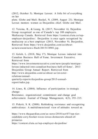 (2012, October 5). Monique Leroux: A little bit of everything
on her
plate. Globe and Mail; Rockel, N. (2009, August 23). Monique
Leroux mentors women as Desjardins chief. Globe and Mail.
12. Yerema, R., & Leung, K. (2017, November 6). Dejardins
Group recognized as one of Canada’s top 100 employers.
Mediacorp Canada. Retrieved from https://content.eluta.ca/top-
employer-desjardins/. Desjardins is once again recognized by
mediacorp as a best employer (2015, November 9). Desjardins.
Retrieved from https://www.desjardins.com/ca/about-
us/newsroom/news-flash/2015110901.jsp.
13. Golob, L. (2018, May 17). Monique Leroux inducted into
Canadian Business Hall of Fame. Investment Executive.
Retrieved from
https://www.investmentexecutive.com/news/people/monique-
leroux-inducted-into-canadian-business-hall-of-fame/. 2013
Desjardins Group Annual Report. Retrieved from
http://www.desjardins.com/ca/about-us/investor-
relations/annual-
quarterly-reports/desjardins-group/2013-annual-
report/index.jsp.
14. Lines, R. (2004). Influence of participation in strategic
change:
Resistance, organizational commitment and change goal
achievement. Journal of Change Management, 4(3), 193–215.
15. Piderit, S. K. (2000). Rethinking resistance and recognizing
ambivalence: A multidimensional view of attitudes toward an
https://www.theguardian.com/us-news/2018/oct/07/top-tier-
candidate-cory-booker-woos-iowas-democrats-ahead-of-
primaries
https://content.eluta.ca/top-employer-desjardins/
 