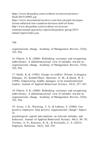 https://www.desjardins.com/ca/about-us/newsroom/news-
flash/2015110901.jsp
https://www.investmentexecutive.com/news/people/mo nique-
leroux-inducted-into-canadian-business-hall-of-fame/
http://www.desjardins.com/ca/about-us/investor-
relations/annual-quarterly-reports/desjardins-group/2013-
annual-report/index.jsp
790
organizational change. Academy of Management Review, 25(4),
783–794.
16. Piderit, S. K. (2000). Rethinking resistance and recognizing
ambivalence: A multidimensional view of attitudes toward an
organizational change. Academy of Management Review, 25(4),
783–794.
17. Smith, K. K. (1982). Groups in conflict: Prisons in disguise.
Dubuque, IA: Kendall/Hunt; Spreitzer, G. M., & Quinn, R. E.
(1996). Empowering middle managers to be transformational
leaders. Journal of Applied Behavioral Science, 32(3), 237–261.
18. Piderit, S. K. (2000). Rethinking resistance and recogni zing
ambivalence: A multidimensional view of attitudes toward an
organizational change. Academy of Management Review, 25(4),
783–794.
19. Avery, J. B., Wernsing, T. S., & Luthans, F. (2008). Can
positive employees help positive organizational change? Impact
of
psychological capital and emotions on relevant attitudes and
behaviors. Journal of Applied Behavioral Science, 44(1), 48–70;
Tsirikas, A. N., Katsaros, K. K., & Nicolaidis, C. S. (2012).
Employee Relations, 34(2), 344–359.
 