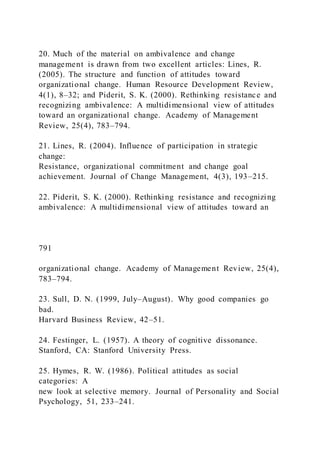 20. Much of the material on ambivalence and change
management is drawn from two excellent articles: Lines, R.
(2005). The structure and function of attitudes toward
organizational change. Human Resource Development Review,
4(1), 8–32; and Piderit, S. K. (2000). Rethinking resistance and
recognizing ambivalence: A multidimensional view of attitudes
toward an organizational change. Academy of Management
Review, 25(4), 783–794.
21. Lines, R. (2004). Influence of participation in strategic
change:
Resistance, organizational commitment and change goal
achievement. Journal of Change Management, 4(3), 193–215.
22. Piderit, S. K. (2000). Rethinking resistance and recognizing
ambivalence: A multidimensional view of attitudes toward an
791
organizational change. Academy of Management Review, 25(4),
783–794.
23. Sull, D. N. (1999, July–August). Why good companies go
bad.
Harvard Business Review, 42–51.
24. Festinger, L. (1957). A theory of cognitive dissonance.
Stanford, CA: Stanford University Press.
25. Hymes, R. W. (1986). Political attitudes as social
categories: A
new look at selective memory. Journal of Personality and Social
Psychology, 51, 233–241.
 