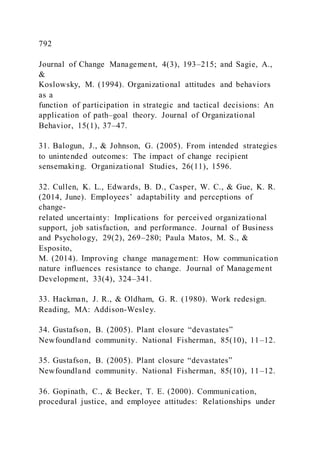 792
Journal of Change Management, 4(3), 193–215; and Sagie, A.,
&
Koslowsky, M. (1994). Organizational attitudes and behaviors
as a
function of participation in strategic and tactical decisions: An
application of path–goal theory. Journal of Organizational
Behavior, 15(1), 37–47.
31. Balogun, J., & Johnson, G. (2005). From intended strategies
to unintended outcomes: The impact of change recipient
sensemaking. Organizational Studies, 26(11), 1596.
32. Cullen, K. L., Edwards, B. D., Casper, W. C., & Gue, K. R.
(2014, June). Employees’ adaptability and perceptions of
change-
related uncertainty: Implications for perceived organizational
support, job satisfaction, and performance. Journal of Business
and Psychology, 29(2), 269–280; Paula Matos, M. S., &
Esposito,
M. (2014). Improving change management: How communication
nature influences resistance to change. Journal of Management
Development, 33(4), 324–341.
33. Hackman, J. R., & Oldham, G. R. (1980). Work redesign.
Reading, MA: Addison-Wesley.
34. Gustafson, B. (2005). Plant closure “devastates”
Newfoundland community. National Fisherman, 85(10), 11–12.
35. Gustafson, B. )2005). Plant closure “devastates”
Newfoundland community. National Fisherman, 85(10), 11–12.
36. Gopinath, C., & Becker, T. E. (2000). Communication,
procedural justice, and employee attitudes: Relationships under
 