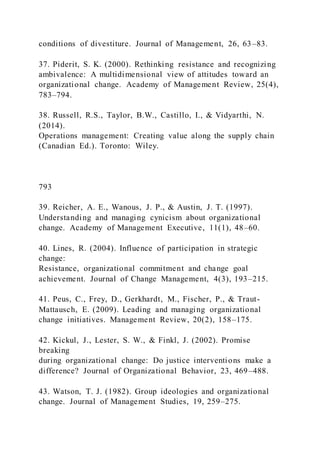 conditions of divestiture. Journal of Management, 26, 63–83.
37. Piderit, S. K. (2000). Rethinking resistance and recognizing
ambivalence: A multidimensional view of attitudes toward an
organizational change. Academy of Management Review, 25(4),
783–794.
38. Russell, R.S., Taylor, B.W., Castillo, I., & Vidyarthi, N.
(2014).
Operations management: Creating value along the supply chain
(Canadian Ed.). Toronto: Wiley.
793
39. Reicher, A. E., Wanous, J. P., & Austin, J. T. (1997).
Understanding and managing cynicism about organizational
change. Academy of Management Executive, 11(1), 48–60.
40. Lines, R. (2004). Influence of participation in strategic
change:
Resistance, organizational commitment and change goal
achievement. Journal of Change Management, 4(3), 193–215.
41. Peus, C., Frey, D., Gerkhardt, M., Fischer, P., & Traut-
Mattausch, E. (2009). Leading and managing organizational
change initiatives. Management Review, 20(2), 158–175.
42. Kickul, J., Lester, S. W., & Finkl, J. (2002). Promise
breaking
during organizational change: Do justice interventions make a
difference? Journal of Organizational Behavior, 23, 469–488.
43. Watson, T. J. (1982). Group ideologies and organizational
change. Journal of Management Studies, 19, 259–275.
 