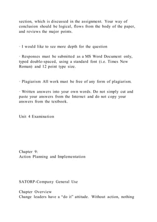 section, which is discussed in the assignment. Your way of
conclusion should be logical, flows from the body of the paper,
and reviews the major points.
· I would like to see more depth for the question
· Responses must be submitted as a MS Word Document only,
typed double-spaced, using a standard font (i.e. Times New
Roman) and 12 point type size.
· Plagiarism All work must be free of any form of plagiarism.
· Written answers into your own words. Do not simply cut and
paste your answers from the Internet and do not copy your
answers from the textbook.
Unit 4 Examination
Chapter 9:
Action Planning and Implementation
SATORP-Company General Use
Chapter Overview
Change leaders have a “do it” attitude. Without action, nothing
 