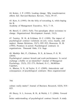 44. Kotter, J. P. (1995). Leading change: Why transformation
efforts fail. Harvard Business Review, 73(2), 59–67.
45. Kerr, S. (1995). On the folly of rewarding A, while hoping
for B.
Academy of Management Executive, 9(1), 7–14.
46. Bareil, C. (2013, Fall). Two paradigms about resistance to
change. Organizational Development Journal, 31(3).
47. Turnley, W. H., & Feldman, D. C. (1999). The impact of
psychological contract violations on exit, voice, loyalty, and
neglect. Human Relations, 52(7), 895–922; Rousseau, D. M.
(1995). Promises in action: Psychological contracts in
organizations. Thousand Oaks, CA: Sage.
48. Matthijs Bal, P., Chiaburu, D. S., & Jansen, P. G. W.
(2010).
Psychological contract breach and work performance; Is social
exchange a buffer or an intensifier? Journal of Managerial
Psychology, 25(3), 252–273; Richard, O. C., McMillan-
Capehart,
A., Bhuian, S. N., & Taylor, E. C. (2009). Antecedents and
consequences of psychological contracts: Does organizational
794
culture really matter? Journal of Business Research, 62(8), 818–
825.
49. Deery, S. J., Iverson, R. D., & Walsh, J. T. (2006). Toward
a
better understanding of psychological contract breach: A study
 