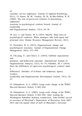 of
customer service employees. Journal of Applied Psychology,
91(1), 13; Suazo, M. M., Turnley, W. H., & Mai-Dalton, R. R.
(2005). The role of perceived violation in determining
employees’
reactions to psychological contract breach. Journal of
Leadership
and Organizational Studies, 12(1), 24–36.
50. Lee, J., and Taylor, M. S. (2014, March). Dual roles in
psychological contracts: When managers take both agent and
principal roles. Human Resource Management Review, 24(1).
51. Nesterkin, D. A. (2013). Organizational change and
psychological reactance. Journal of Organizational Change
Management, 26(3), 573–594.
52. Chi-jung, F., and Chin-I, C. (2014). Unfilled expectations
and
promises, and behavioral outcomes. International Journal of
Organizational Analysis, 22(1), 61–75; Chambel, M. J. (2014).
Does the fulfillment of supervisor psychological contract make
a
difference? Attitudes of in-house and temporary agency
workers.
Leadership and Organizational Development Journal, 35(1), 20–
37.
53. Edmondson, A. C. (2003). Large-scale change at the WSSC.
Harvard Business School, 9–603–056.
54. Edmondson, A. C. (2003). Large-scale change at the WSSC.
Harvard Business School, 9–603–056. After leading the
Washington Suburban Sanitary commission, John Griffen served
as secretary of Maryland’s Department of Resources from 2007–
2013 and was named chief of staff of Maryland’s Governor
 