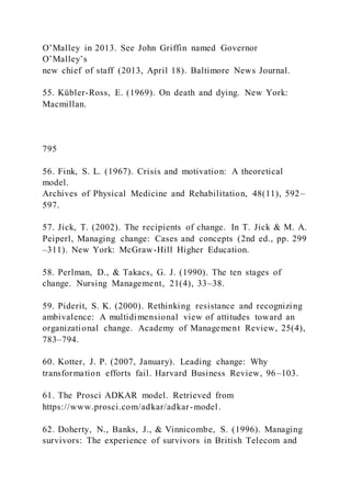 O’Malley in 2013. See John Griffin named Governor
O’Malley’s
new chief of staff (2013, April 18). Baltimore News Journal.
55. Kübler-Ross, E. (1969). On death and dying. New York:
Macmillan.
795
56. Fink, S. L. (1967). Crisis and motivation: A theoretical
model.
Archives of Physical Medicine and Rehabilitation, 48(11), 592–
597.
57. Jick, T. (2002). The recipients of change. In T. Jick & M. A.
Peiperl, Managing change: Cases and concepts (2nd ed., pp. 299
–311). New York: McGraw-Hill Higher Education.
58. Perlman, D., & Takacs, G. J. (1990). The ten stages of
change. Nursing Management, 21(4), 33–38.
59. Piderit, S. K. (2000). Rethinking resistance and recognizing
ambivalence: A multidimensional view of attitudes toward an
organizational change. Academy of Management Review, 25(4),
783–794.
60. Kotter, J. P. (2007, January). Leading change: Why
transformation efforts fail. Harvard Business Review, 96–103.
61. The Prosci ADKAR model. Retrieved from
https://www.prosci.com/adkar/adkar-model.
62. Doherty, N., Banks, J., & Vinnicombe, S. (1996). Managing
survivors: The experience of survivors in British Telecom and
 