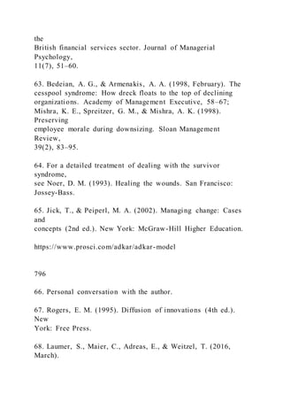 the
British financial services sector. Journal of Managerial
Psychology,
11(7), 51–60.
63. Bedeian, A. G., & Armenakis, A. A. (1998, February). The
cesspool syndrome: How dreck floats to the top of declining
organizations. Academy of Management Executive, 58–67;
Mishra, K. E., Spreitzer, G. M., & Mishra, A. K. (1998).
Preserving
employee morale during downsizing. Sloan Management
Review,
39(2), 83–95.
64. For a detailed treatment of dealing with the survivor
syndrome,
see Noer, D. M. (1993). Healing the wounds. San Francisco:
Jossey-Bass.
65. Jick, T., & Peiperl, M. A. (2002). Managing change: Cases
and
concepts (2nd ed.). New York: McGraw-Hill Higher Education.
https://www.prosci.com/adkar/adkar-model
796
66. Personal conversation with the author.
67. Rogers, E. M. (1995). Diffusion of innovations (4th ed.).
New
York: Free Press.
68. Laumer, S., Maier, C., Adreas, E., & Weitzel, T. (2016,
March).
 