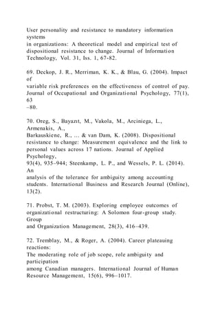 User personality and resistance to mandatory information
systems
in organizations: A theoretical model and empirical test of
dispositional resistance to change. Journal of Information
Technology, Vol. 31, Iss. 1, 67-82.
69. Deckop, J. R., Merriman, K. K., & Blau, G. (2004). Impact
of
variable risk preferences on the effectiveness of control of pay.
Journal of Occupational and Organizational Psychology, 77(1),
63
–80.
70. Oreg, S., Bayazıt, M., Vakola, M., Arciniega, L.,
Armenakis, A.,
Barkauskiene, R., … & van Dam, K. )2008). Dispositional
resistance to change: Measurement equivalence and the link to
personal values across 17 nations. Journal of Applied
Psychology,
93(4), 935–944; Steenkamp, L. P., and Wessels, P. L. (2014).
An
analysis of the tolerance for ambiguity among accounting
students. International Business and Research Journal (Online),
13(2).
71. Probst, T. M. (2003). Exploring employee outcomes of
organizational restructuring: A Solomon four-group study.
Group
and Organization Management, 28(3), 416–439.
72. Tremblay, M., & Roger, A. (2004). Career plateauing
reactions:
The moderating role of job scope, role ambiguity and
participation
among Canadian managers. International Journal of Human
Resource Management, 15(6), 996–1017.
 