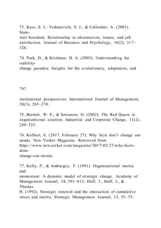73. Kass, S. J., Vodanovich, S. J., & Callender, A. (2001).
State-
trait boredom: Relationship to absenteeism, tenure, and job
satisfaction. Journal of Business and Psychology, 16(2), 317–
326.
74. Park, D., & Krishnan, H. A. (2003). Understanding the
stability-
change paradox: Insights for the evolutionary, adaptation, and
797
institutional perspectives. International Journal of Management,
20(3), 265–270.
75. Barnett, W. P., & Sorenson, O. (2002). The Red Queen in
organizational creation. Industrial and Corporate Change, 11(2),
289–325.
76. Kolbert, E. )2017, February 27). Why facts don’t change our
minds. New Yorker Magazine. Retrieved from
https://www.newyorker.com/magazine/2017/02/27/why-facts-
dont-
change-our-minds.
77. Kelly, P., & Amburgey, T. (1991). Organizational inertia
and
momentum: A dynamic model of strategic change. Academy of
Management Journal, 34, 591–612; Huff, J., Huff, J., &
Thomas,
H. (1992). Strategic renewal and the interaction of cumulative
stress and inertia. Strategic Management Journal, 13, 55–75.
 