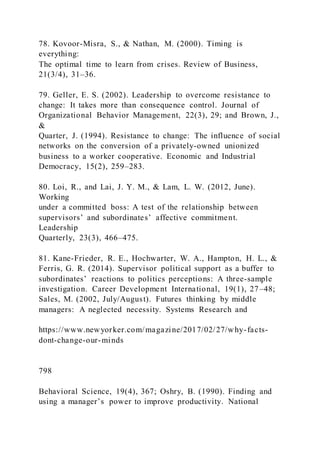 78. Kovoor-Misra, S., & Nathan, M. (2000). Timing is
everything:
The optimal time to learn from crises. Review of Business,
21(3/4), 31–36.
79. Geller, E. S. (2002). Leadership to overcome resistance to
change: It takes more than consequence control. Journal of
Organizational Behavior Management, 22(3), 29; and Brown, J.,
&
Quarter, J. (1994). Resistance to change: The influence of social
networks on the conversion of a privately-owned unionized
business to a worker cooperative. Economic and Industrial
Democracy, 15(2), 259–283.
80. Loi, R., and Lai, J. Y. M., & Lam, L. W. (2012, June).
Working
under a committed boss: A test of the relationship between
supervisors’ and subordinates’ affective commitment.
Leadership
Quarterly, 23(3), 466–475.
81. Kane-Frieder, R. E., Hochwarter, W. A., Hampton, H. L., &
Ferris, G. R. (2014). Supervisor political support as a buffer to
subordinates’ reactions to politics perceptions: A three-sample
investigation. Career Development International, 19(1), 27–48;
Sales, M. (2002, July/August). Futures thinking by middle
managers: A neglected necessity. Systems Research and
https://www.newyorker.com/magazine/2017/02/27/why-facts-
dont-change-our-minds
798
Behavioral Science, 19(4), 367; Oshry, B. (1990). Finding and
using a manager’s power to improve productivity. National
 