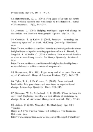 Productivity Review, 10(1), 19–33.
82. Bettenhausen, K. L. (1991). Five years of groups research:
What we have learned and what needs to be addressed. Journal
of Management, 17(2), 345–381.
83. Johnson, L. (2008). Helping employees cope with change in
an anxious era. Harvard Management Update, 13(12), 1–5.
84. Cranston, S., & Keller, S. (2015, January). Increasing the
“meaning quotient” at work. McKinsey Quarterly. Retrieved
from
https://www.mckinsey.com/business-functions/organization/our-
insights/increasing-the-meaning-quotient-of-work. Barash, J.,
Mogelof, J., & Webb, C. (2010, October). How centered leaders
achieve extraordinary results. McKinsey Quarterly. Retrieved
from
https://www.mckinsey.com/featured-insights/leadership/how-
centered-leaders-achieve-extraordinary-results.
85. Brenneman, G. (1998). Right away and all at once: How we
saved Continental. Harvard Business Review, 76(5), 162–173.
86. Tyler, T. R., & De Cremer, D. (2005). Process-based
leadership: Fair procedures and reactions to organizational
change. Leadership Quarterly, 16(4), 529–545.
87. Sherman, W. S., & Garland, G. E. (2007). Where to bury the
survivors? Exploring possible ex post effects of resistance to
change. S. A. M. Advanced Management Journal, 72(1), 52–63.
88. Arthur, C. (2013, November 4). BlackBerry fires CEO
Thorsten
Heins as $4.7bn Fairfax rescue bid collapses. The Guardian.
Retrieved from
http://www.theguardian.com/technology/2013/nov/04/blackberr
 