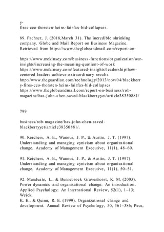 y-
fires-ceo-thorsten-heins-fairfax-bid-collapses.
89. Pachner, J. (2018,March 31). The incredible shrinking
company. Globe and Mail Report on Business Magazine.
Retrieved from https://www.theglobeandmail.com/report-on-
https://www.mckinsey.com/business-functions/organization/our-
insights/increasing-the-meaning-quotient-of-work
https://www.mckinsey.com/featured-insights/leadership/how-
centered-leaders-achieve-extraordinary-results
http://www.theguardian.com/technology/2013/nov/04/blackberr
y-fires-ceo-thorsten-heins-fairfax-bid-collapses
https://www.theglobeandmail.com/report-on-business/rob-
magazine/has-john-chen-saved-blackberryyet/article38350881/
799
business/rob-magazine/has-john-chen-saved-
blackberryyet/article38350881/.
90. Reichers, A. E., Wanous, J. P., & Austin, J. T. (1997).
Understanding and managing cynicism about organizational
change. Academy of Management Executive, 11(1), 48–60.
91. Reichers, A. E., Wanous, J. P., & Austin, J. T. (1997).
Understanding and managing cynicism about organizational
change. Academy of Management Executive, 11(1), 50–51.
92. Munduate, L., & Bennebroek Gravenhorst, K. M. (2003).
Power dynamics and organisational change: An introduction.
Applied Psychology: An International Review, 52(1), 1–13;
Weick,
K. E., & Quinn, R. E. (1999). Organizational change and
development. Annual Review of Psychology, 50, 361–386; Peus,
 