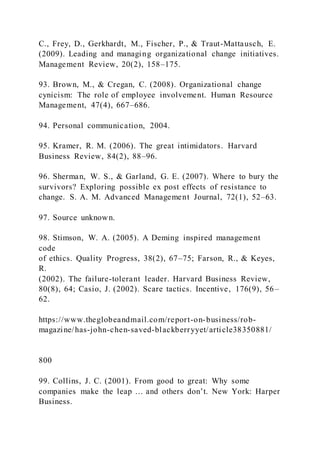 C., Frey, D., Gerkhardt, M., Fischer, P., & Traut-Mattausch, E.
(2009). Leading and managing organizational change initiatives.
Management Review, 20(2), 158–175.
93. Brown, M., & Cregan, C. (2008). Organizational change
cynicism: The role of employee involvement. Human Resource
Management, 47(4), 667–686.
94. Personal communication, 2004.
95. Kramer, R. M. (2006). The great intimidators. Harvard
Business Review, 84(2), 88–96.
96. Sherman, W. S., & Garland, G. E. (2007). Where to bury the
survivors? Exploring possible ex post effects of resistance to
change. S. A. M. Advanced Management Journal, 72(1), 52–63.
97. Source unknown.
98. Stimson, W. A. (2005). A Deming inspired management
code
of ethics. Quality Progress, 38(2), 67–75; Farson, R., & Keyes,
R.
(2002). The failure-tolerant leader. Harvard Business Review,
80(8), 64; Casio, J. (2002). Scare tactics. Incentive, 176(9), 56–
62.
https://www.theglobeandmail.com/report-on-business/rob-
magazine/has-john-chen-saved-blackberryyet/article38350881/
800
99. Collins, J. C. (2001). From good to great: Why some
companies make the leap … and others don’t. New York: Harper
Business.
 