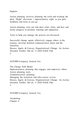 happens
Action planning involves planning the work and working the
plan. “Right” decisions = approximately right, as you gain
feedback and learn as you go
Action planning sorts out who does what, when, and how and
tracks progress to promote learning and adaptation
Tools to help you manage the process are discussed
Successful change agents effectively engage others in the
journey, develop detailed communication plans and the
transition
Deszca, Ingols & Cawsey, Organizational Change: An Action-
Oriented Toolkit, 4th ed.. © 2020 SAGE Pub.
2
SATORP-Company General Use
The Change Path Model
Implementation planning that engages and empowers others
Action planning tools
Communications planning
Managing the transition and after-action review
Deszca, Ingols & Cawsey, Organizational Change: An Action-
Oriented Toolkit, 4th ed.. © 2020 SAGE Pub.
3
SATORP-Company General Use
Awakening
Chapter 4
 