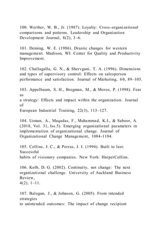 100. Werther, W. B., Jr. (1987). Loyalty: Cross-organizational
comparisons and patterns. Leadership and Organization
Development Journal, 8(2), 3–6.
101. Deming, W. E. (1986). Drastic changes for western
management. Madison, WI: Center for Quality and Productivity
Improvement.
102. Challagalla, G. N., & Shervgani, T. A. (1996). Dimensions
and types of supervisory control: Effects on salesperson
performance and satisfaction. Journal of Marketing, 60, 89–105.
103. Appelbaum, S. H., Bregman, M., & Moroz, P. (1998). Fear
as
a strategy: Effects and impact within the organization. Journal
of
European Industrial Training, 22(3), 113–127.
104. Usman, A., Maqadas, F., Muhammad, K.I., & Saboor, A.
(2018, Vol. 31, Iss.5). Emerging organizational parameters in
implementation of organizational change. Journal of
Organizational Change Management, 1084-1104.
105. Collins, J. C., & Porras, J. I. (1994). Built to last:
Successful
habits of visionary companies. New York: HarperCollins.
106. Kolb, D. G. (2002). Continuity, not change: The next
organizational challenge. University of Auckland Business
Review,
4(2), 1–11.
107. Balogun, J., & Johnson, G. (2005). From intended
strategies
to unintended outcomes: The impact of change recipient
 