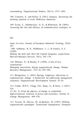 sensemaking. Organizational Studies, 26(11), 1573–1601.
108. Cranston, S., and Keller, S. (2013, January). Increasing the
meaning quotient at work. McKinsey Quarterly.
109. Evans, C., Hammersley, G. O., & Robertson, M. (2001).
Assessing the role and efficacy of communication strategies in
801
times of crisis. Journal of European Industrial Training, 25(6),
297
–309; Ashkenas, R. N., DeMonaco, L. J., & Francis, S. C.
(1998).
Making the deal real: How GE Capital integrates acquisitions.
Harvard Business Review, 76(1), 165–176.
110. Difonzo, N., & Bordia, P. (1998). A tale of two
corporations:
Managing uncertainty during organizational change. Human
Resource Management, 37(3–4), 295–304.
111. Bringselius, L. (2014, Spring). Employee objections to
organizational change: A framework for addressing management
responses. Organizational Development Journal, 41-54.
112. Cunha, M.P.E., Clegg, S.R., Rego, A., & Story, J. (2013,
Vol.
13, No. 3). From the physics of change to realpolitik:
Improvisational relations of power and resistance. Journal of
Change Management. 460–476.
113. Tersine, R., Harvey, M., & Buckley, M. (1997). Shifting
organizational paradigms: Transitional management. European
 