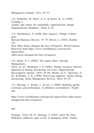Management Journal, 15(1), 45–57.
114. Schneider, B., Brief, A. P., & Guzzo, R. A. (1996).
Creating a
climate and culture for sustainable organizational change.
Organizational Dynamics, 24(4), 6–18.
115. Abrahamson, E. (2000, July–August). Change without
pain.
Harvard Business Review, 75–79. Driver, L. (2018, October
14).
How Indra Nooyi changed the face of PepsiCo. World Finance.
Retrieved from https://www.worldfinance.com/special-
reports/how-
indra-nooyi-changed-the-face-of-pepsico.
116. Burke, R. J. (2002). The ripple effect. Nursing
Management,
33(2), 41–43; Weakland, J. H. (2001). Human resources holistic
approach to healing downsizing survivors. Organizational
Development Journal, 19(2), 59–69; Mishra, K. E., Spreitzer, G.
M., & Mishra, A. K. (1998). Preserving employee morale during
downsizing. Sloan Management Review, 39(2), 83–95.
117. McCann, J., Selsky, J., & Lee, J. (2009). Building agility,
resilience and performance in turbulent environments. People
and
https://www.worldfinance.com/special-reports/how-indra-nooyi-
changed-the-face-of-pepsico
802
Strategy, 32(3), 44–51. Denning, S. (2018, April 24). How
McKinsey embraces agile as key to managing talent. Forbes.
 