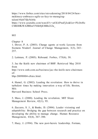 https://www.forbes.com/sites/stevedenning/2018/04/24/how -
mckinsey-embraces-agile-as-key-to-managing-
talent/#4eb7fdc9cb4c
https://www.youtube.com/watch?v=u6XAPnuFjJc&list=PLOs0lc
CMEHfKWAfRRmVNhb0jEMBz2i2a_
803
Chapter 8
1. Dover, P. A. (2003). Change agents at work: Lessons from
Siemens Nixdorf. Journal of Change Management, 3(3), 243–
257.
2. Lattman, P. (2005). Rebound. Forbes, 175(6), 58.
3. Jac the Knife new chairman of BHP. Retrieved May 2010
from
http://www.smh.com.au/business/jac-the-knife-new-chairman-
of-
bhp-20090804-e8mx.html.
4. Hamel, G. (2002). Leading the revolution: How to thrive in
turbulent times by making innovation a way of life. Boston,
MA:
Harvard Business School Press.
5. Mass, J. (2000). Leading the revolution. MIT Sloan
Management Review, 42(1), 95.
6. Zaccaro, S. J., & Banks, D. (2004). Leader visioning and
adaptability: Bridging the gap between research and practice on
developing the ability to manage change. Human Resource
Management, 43(4), 367–380.
7. Huey, J. (1994). The new post-heroic leadership. Fortune,
 