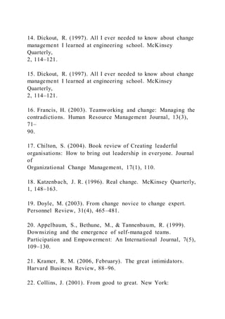 14. Dickout, R. (1997). All I ever needed to know about change
management I learned at engineering school. McKinsey
Quarterly,
2, 114–121.
15. Dickout, R. (1997). All I ever needed to know about change
management I learned at engineering school. McKinsey
Quarterly,
2, 114–121.
16. Francis, H. (2003). Teamworking and change: Managing the
contradictions. Human Resource Management Journal, 13(3),
71–
90.
17. Chilton, S. (2004). Book review of Creating leaderful
organisations: How to bring out leadership in everyone. Journal
of
Organizational Change Management, 17(1), 110.
18. Katzenbach, J. R. (1996). Real change. McKinsey Quarterly,
1, 148–163.
19. Doyle, M. (2003). From change novice to change expert.
Personnel Review, 31(4), 465–481.
20. Appelbaum, S., Bethune, M., & Tannenbaum, R. (1999).
Downsizing and the emergence of self-managed teams.
Participation and Empowerment: An International Journal, 7(5),
109–130.
21. Kramer, R. M. (2006, February). The great intimidators.
Harvard Business Review, 88–96.
22. Collins, J. (2001). From good to great. New York:
 