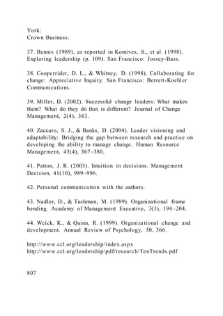 York:
Crown Business.
37. Bennis (1989), as reported in Komives, S., et al. (1998).
Exploring leadership (p. 109). San Francisco: Jossey-Bass.
38. Cooperrider, D. L., & Whitney, D. (1998). Collaborating for
change: Appreciative Inquiry. San Francisco: Berrett-Koehler
Communications.
39. Miller, D. (2002). Successful change leaders: What makes
them? What do they do that is different? Journal of Change
Management, 2(4), 383.
40. Zaccaro, S. J., & Banks, D. (2004). Leader visioning and
adaptability: Bridging the gap between research and practice on
developing the ability to manage change. Human Resource
Management, 43(4), 367–380.
41. Patton, J. R. (2003). Intuition in decisions. Management
Decision, 41(10), 989–996.
42. Personal communication with the authors.
43. Nadler, D., & Tushman, M. (1989). Organizational frame
bending. Academy of Management Executive, 3(3), 194–204.
44. Weick, K., & Quinn, R. (1999). Organiza tional change and
development. Annual Review of Psychology, 50, 366.
http://www.ccl.org/leadership/index.aspx
http://www.ccl.org/leadership/pdf/research/TenTrends.pdf
807
 