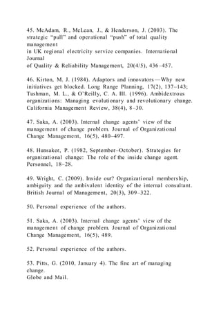 45. McAdam, R., McLean, J., & Henderson, J. (2003). The
strategic “pull” and operational “push” of total quality
management
in UK regional electricity service companies. International
Journal
of Quality & Reliability Management, 20(4/5), 436–457.
46. Kirton, M. J. (1984). Adaptors and innovators —Why new
initiatives get blocked. Long Range Planning, 17(2), 137–143;
Tushman, M. L., & O’Reilly, C. A. III. )1996). Ambidextrous
organizations: Managing evolutionary and revolutionary change.
California Management Review, 38(4), 8–30.
47. Saka, A. )2003). Internal change agents’ view of the
management of change problem. Journal of Organizational
Change Management, 16(5), 480–497.
48. Hunsaker, P. (1982, September–October). Strategies for
organizational change: The role of the inside change agent.
Personnel, 18–28.
49. Wright, C. (2009). Inside out? Organizational membership,
ambiguity and the ambivalent identity of the internal consultant.
British Journal of Management, 20(3), 309–322.
50. Personal experience of the authors.
51. Saka, A. )2003). Internal change agents’ view of the
management of change problem. Journal of Organizational
Change Management, 16(5), 489.
52. Personal experience of the authors.
53. Pitts, G. (2010, January 4). The fine art of managing
change.
Globe and Mail.
 