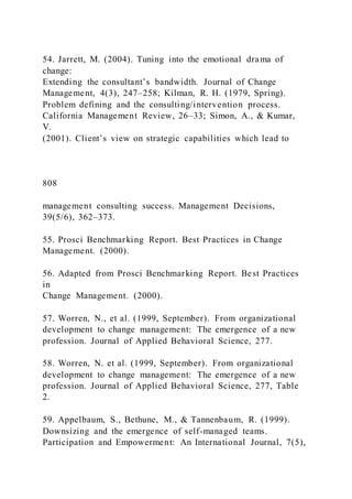 54. Jarrett, M. (2004). Tuning into the emotional drama of
change:
Extending the consultant’s bandwidth. Journal of Change
Management, 4(3), 247–258; Kilman, R. H. (1979, Spring).
Problem defining and the consulting/intervention process.
California Management Review, 26–33; Simon, A., & Kumar,
V.
(2001). Client’s view on strategic capabilities which lead to
808
management consulting success. Management Decisions,
39(5/6), 362–373.
55. Prosci Benchmarking Report. Best Practices in Change
Management. (2000).
56. Adapted from Prosci Benchmarking Report. Best Practices
in
Change Management. (2000).
57. Worren, N., et al. (1999, September). From organizational
development to change management: The emergence of a new
profession. Journal of Applied Behavioral Science, 277.
58. Worren, N. et al. (1999, September). From organizational
development to change management: The emergence of a new
profession. Journal of Applied Behavioral Science, 277, Table
2.
59. Appelbaum, S., Bethune, M., & Tannenbaum, R. (1999).
Downsizing and the emergence of self-managed teams.
Participation and Empowerment: An International Journal, 7(5),
 