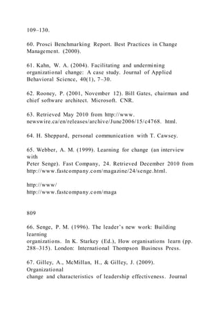 109–130.
60. Prosci Benchmarking Report. Best Practices in Change
Management. (2000).
61. Kahn, W. A. (2004). Facilitating and undermining
organizational change: A case study. Journal of Applied
Behavioral Science, 40(1), 7–30.
62. Rooney, P. (2001, November 12). Bill Gates, chairman and
chief software architect. Microsoft. CNR.
63. Retrieved May 2010 from http://www.
newswire.ca/en/releases/archive/June2006/15/c4768. html.
64. H. Sheppard, personal communication with T. Cawsey.
65. Webber, A. M. (1999). Learning for change (an interview
with
Peter Senge). Fast Company, 24. Retrieved December 2010 from
http://www.fastcompany.com/magazine/24/senge.html.
http://www/
http://www.fastcompany.com/maga
809
66. Senge, P. M. )1996). The leader’s new work: Building
learning
organizations. In K. Starkey (Ed.), How organisations learn (pp.
288–315). London: International Thompson Business Press.
67. Gilley, A., McMillan, H., & Gilley, J. (2009).
Organizational
change and characteristics of leadership effectiveness. Journal
 