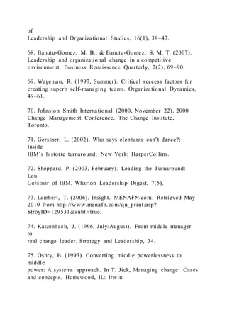 of
Leadership and Organizational Studies, 16(1), 38–47.
68. Banutu-Gomez, M. B., & Banutu-Gomez, S. M. T. (2007).
Leadership and organizational change in a competitive
environment. Business Renaissance Quarterly, 2(2), 69–90.
69. Wageman, R. (1997, Summer). Critical success factors for
creating superb self-managing teams. Organizational Dynamics,
49–61.
70. Johnston Smith International (2000, November 22). 2000
Change Management Conference, The Change Institute,
Toronto.
71. Gerstner, L. )2002). Who says elephants can’t dance?:
Inside
IBM’s historic turnaround. New York: HarperCollins.
72. Sheppard, P. (2003, February). Leading the Turnaround:
Lou
Gerstner of IBM. Wharton Leadership Digest, 7(5).
73. Lambert, T. (2006). Insight. MENAFN.com. Retrieved May
2010 from http://www.menafn.com/qn_print.asp?
StroyID=129531&subl=true.
74. Katzenbach, J. (1996, July/August). From middle manager
to
real change leader. Strategy and Leadership, 34.
75. Oshry, B. (1993). Converting middle powerlessness to
middle
power: A systems approach. In T. Jick, Managing change: Cases
and concepts. Homewood, IL: Irwin.
 