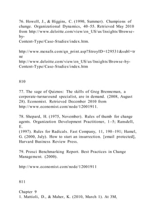 76. Howell, J., & Higgins, C. (1990, Summer). Champions of
change. Organizational Dynamics, 40–55. Retrieved May 2010
from http://www.deloitte.com/view/en_US/us/Insights/Browse-
by-
Content-Type/Case-Studies/index.htm.
http://www.menafn.com/qn_print.asp?StroyID=129531&subl=tr
ue
http://www.deloitte.com/view/en_US/us/Insights/Browse-by-
Content-Type/Case-Studies/index.htm
810
77. The sage of Quiznos: The skills of Greg Brenneman, a
corporate-turnaround specialist, are in demand. (2008, August
28). Economist. Retrieved December 2010 from
http://www.economist.com/node/12001911.
78. Shepard, H. (1975, November). Rules of thumb for change
agents. Organization Development Practitioner, 1–5; Ransdell,
E.
(1997). Rules for Radicals. Fast Company, 11, 190–191; Hamel,
G. (2000, July). How to start an insurrection. [email protected],
Harvard Business Review Press.
79. Prosci Benchmarking Report. Best Practices in Change
Management. (2000).
http://www.economist.com/node/12001911
811
Chapter 9
1. Mattioli, D., & Maher, K. (2010, March 1). At 3M,
 