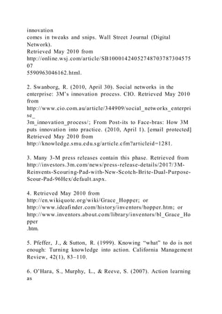 innovation
comes in tweaks and snips. Wall Street Journal (Digital
Network).
Retrieved May 2010 from
http://online.wsj.com/article/SB10001424052748703787304575
07
5590963046162.html.
2. Swanborg, R. (2010, April 30). Social networks in the
enterprise: 3M’s innovation process. CIO. Retrieved May 2010
from
http://www.cio.com.au/article/344909/social_networks_enterpri
se_
3m_innovation_process/; From Post-its to Face-bras: How 3M
puts innovation into practice. (2010, April 1). [email protected]
Retrieved May 2010 from
http://knowledge.smu.edu.sg/article.cfm?articleid=1281.
3. Many 3-M press releases contain this phase. Retrieved from
http://investors.3m.com/news/press-release-details/2017/3M-
Reinvents-Scouring-Pad-with-New-Scotch-Brite-Dual-Purpose-
Scour-Pad-96Hex/default.aspx.
4. Retrieved May 2010 from
http://en.wikiquote.org/wiki/Grace_Hopper; or
http://www.ideafinder.com/history/inventors/hopper.htm; or
http://www.inventors.about.com/library/inventors/bl_Grace_Ho
pper
.htm.
5. Pfeffer, J., & Sutton, R. )1999). Knowing “what” to do is not
enough: Turning knowledge into action. California Management
Review, 42(1), 83–110.
6. O’Hara, S., Murphy, L., & Reeve, S. )2007). Action learning
as
 