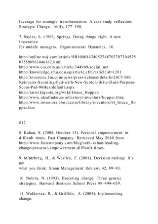 leverage for strategic transformation: A case study reflection.
Strategic Change, 16(4), 177–190.
7. Sayles, L. (1993, Spring). Doing things right: A new
imperative
for middle managers. Organizational Dynamics, 10.
http://online.wsj.com/article/SB10001424052748703787304575
075590963046162.html
http://www.cio.com.au/article/344909/social_net
http://knowledge.smu.edu.sg/article.cfm?articleid=1281
http://investors.3m.com/news/press-release-details/2017/3M-
Reinvents-Scouring-Pad-with-New-Scotch-Brite-Dual-Purpose-
Scour-Pad-96Hex/default.aspx
http://en.wikiquote.org/wiki/Grace_Hopper;
http://www.ideafinder.com/history/inventors/hopper.htm;
http://www.inventors.about.com/library/inventors/bl_Grace_Ho
pper.htm
812
8. Kahan, S. (2008, October 13). Personal empowerment in
difficult times. Fast Company. Retrieved May 2010 from
http://www.fastcompany.com/blog/seth-kahan/leading-
change/personal-empowerment-difficult-times.
9. Mintzberg, H., & Westley, F. )2001). Decision making: It’s
not
what you think. Sloan Management Review, 42, 89–93.
10. Nohria, N. (1993). Executing change: Three generic
strategies. Harvard Business School Press #9–494–039.
11. Waldersee, R., & Griffiths, A. (2004). Implementing
change:
 