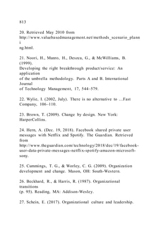 813
20. Retrieved May 2010 from
http://www.valuebasedmanagement.net/methods_scenario_plann
i
ng.html.
21. Noori, H., Munro, H., Deszca, G., & McWilliams, B.
(1999).
Developing the right breakthrough product/service: An
application
of the umbrella methodology. Parts A and B. International
Journal
of Technology Management, 17, 544–579.
22. Wylie, I. )2002, July). There is no alternative to …Fast
Company, 106–110.
23. Brown, T. (2009). Change by design. New York:
HarperCollins.
24. Hern, A. (Dec. 19, 2018). Facebook shared private user
messages with Netflix and Spotify. The Guardian. Retrieved
from
http://www.theguardian.com/technology/2018/dec/19/facebook-
user-data-private-messages-netflix-spotify-amazon-microsoft-
sony.
25. Cummings, T. G., & Worley, C. G. (2009). Organization
development and change. Mason, OH: South-Western.
26. Beckhard, R., & Harris, R. (1987). Organizational
transitions
(p. 95). Reading, MA: Addison-Wesley.
27. Schein, E. (2017). Organizational culture and leadership.
 