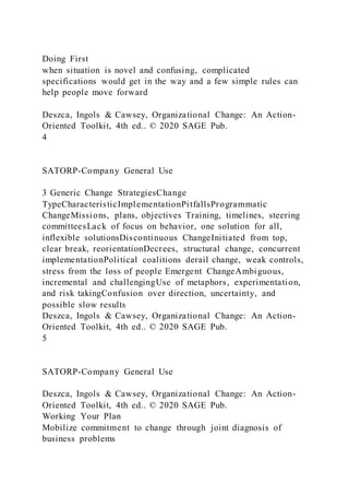 Doing First
when situation is novel and confusing, complicated
specifications would get in the way and a few simple rules can
help people move forward
Deszca, Ingols & Cawsey, Organizational Change: An Action-
Oriented Toolkit, 4th ed.. © 2020 SAGE Pub.
4
SATORP-Company General Use
3 Generic Change StrategiesChange
TypeCharacteristicImplementationPitfallsProgrammatic
ChangeMissions, plans, objectives Training, timelines, steering
committeesLack of focus on behavior, one solution for all,
inflexible solutionsDiscontinuous ChangeInitiated from top,
clear break, reorientationDecrees, structural change, concurrent
implementationPolitical coalitions derail change, weak controls,
stress from the loss of people Emergent ChangeAmbiguous,
incremental and challengingUse of metaphors, experimentation,
and risk takingConfusion over direction, uncertainty, and
possible slow results
Deszca, Ingols & Cawsey, Organizational Change: An Action-
Oriented Toolkit, 4th ed.. © 2020 SAGE Pub.
5
SATORP-Company General Use
Deszca, Ingols & Cawsey, Organizational Change: An Action-
Oriented Toolkit, 4th ed.. © 2020 SAGE Pub.
Working Your Plan
Mobilize commitment to change through joint diagnosis of
business problems
 