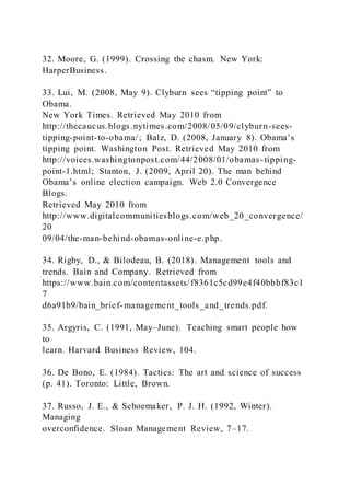 32. Moore, G. (1999). Crossing the chasm. New York:
HarperBusiness.
33. Lui, M. )2008, May 9). Clyburn sees “tipping point” to
Obama.
New York Times. Retrieved May 2010 from
http://thecaucus.blogs.nytimes.com/2008/05/09/clyburn-sees-
tipping-point-to-obama/; Balz, D. )2008, January 8). Obama’s
tipping point. Washington Post. Retrieved May 2010 from
http://voices.washingtonpost.com/44/2008/01/obamas-tipping-
point-1.html; Stanton, J. (2009, April 20). The man behind
Obama’s online election campaign. Web 2.0 Convergence
Blogs.
Retrieved May 2010 from
http://www.digitalcommunitiesblogs.com/web_20_convergence/
20
09/04/the-man-behind-obamas-online-e.php.
34. Rigby, D., & Bilodeau, B. (2018). Management tools and
trends. Bain and Company. Retrieved from
https://www.bain.com/contentassets/f8361c5cd99e4f40bbbf83c1
7
d6a91b9/bain_brief-management_tools_and_trends.pdf.
35. Argyris, C. (1991, May–June). Teaching smart people how
to
learn. Harvard Business Review, 104.
36. De Bono, E. (1984). Tactics: The art and science of success
(p. 41). Toronto: Little, Brown.
37. Russo, J. E., & Schoemaker, P. J. H. (1992, Winter).
Managing
overconfidence. Sloan Management Review, 7–17.
 