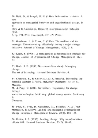 50. Daft, D., & Lengel, R. H. (1984). Information richness: A
new
approach to managerial behavior and organizational design. In
B.
Staw & R. Cummings, Research in organizational behavior
(Vol.
6, pp. 191–233). Greenwich, CT: JAI Press.
51. Goodman, J., & Truss, C. (2004). The medium and the
message: Communicating effectively during a major change
initiative. Journal of Change Management, 4(3), 218.
52. Klein, S. (1996). A management communication strategy for
change. Journal of Organizational Change Management, 9(2),
34.
53. Duck, J. D. (1993, November–December). Managing
change:
The art of balancing. Harvard Business Review, 4.
54. Cranston, S., & Keller, S. (2013, January). Increasing the
meaning quotient at work. McKinsey Quarterly; Keller, S.,
Meaney,
M., & Pung, C. (2013, November). Organizing for change
through
social technologies: McKinsey global survey results. McKinsey
&
Company.
55. Peus, C., Frey, D., Gerkhardt, M., Fishcher, P., & Traut-
Mattausch, E. (2009). Leading and managing organizational
change initiatives. Management Review, 20(2), 158–175.
56. Kotter, J. P. (1995). Leading change: Why transformation
efforts fail. Harvard Business Review, 73(2), 59–67.
 