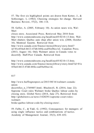 57. The first six highlighted points are drawn from Kotter, J., &
Schlesinger, L. (1982). Choosing strategies for change. Harvard
Business Review, 57(2), 106–114.
58. Geller, A. (2005, February 10). As union nears win, Wal -
Mart
closes store. Associated Press. Retrieved May 2010 from
http://www.commondreams.org/headlines05/0210-13.htm; Wal-
Mart shutters Quebec auto shop after union win. (2008, October
16). Montreal Gazette. Retrieved from
http://www.canada.com/finance/moneylibrary/story.html?
id=01e454a4-b613-47d6-b0fa-ead56e06ec1d; Canadian Press.
(2013, August 16). Only Walmart union in Canada votes to
decertify. Huff-Post Canada. Retrieved from
http://www.commondreams.org/headlines05/0210-13.htm;
http://www.canada.com/finance/moneylibrar y/story.html?id=01e
454a4-b613-47d6-b0fa-ead56e06ec1d;
817
http://www.huffingtonpost.ca/2013/08/16/walmart-canada-
union-
decertifies_n_3769807.html; Blackwell, R. (2014, June 22).
Supreme Court rules Walmart broke Quebec labour codes by
closing store. Global News (2014, June 27). Retrieved from
http://globalnews.ca/news/1420291/supreme-court-rules-
walmart-
broke-quebec-labour-code-by-closing-store/.
59. Falbe, C., & Yukl, G. (1992). Consequences for managers of
using single influence tactics and combinations of tactics.
Academy of Management Journal, 35(3), 638–652.
 