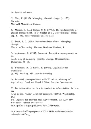 60. Source unknown.
61. Nutt, P. (1992). Managing planned change (p. 153).
Toronto:
Maxwell Macmillan Canada.
62. Morris, K. F., & Raben, C. S. (1999). The fundamentals of
change management. In D. Nadler et al., Discontinuous change
(pp. 57–58). San Francisco: Jossey-Bass.
63. Duck, J. D. (1993, November–December). Managing
change:
The art of balancing. Harvard Business Review, 9.
64. Ackerman, L. (1982, Summer). Transition management: An
in-
depth look at managing complex change. Organizational
Dynamics, 46–66.
65. Beckhard, R., & Harris, R. (1987). Organizational
transitions
(p. 95). Reading, MA: Addison-Wesley.
66. Personal correspondence with W. Allen, Ministry of
Agriculture, Food and Rural Affairs, Ontario Government.
67. For information on how to conduct an After-Action Review,
see
After-action review technical guidance. (2006). Washington,
DC:
U.S. Agency for International Development, PN-ADF-360.
Electronic version available at
http://pdf.usaid.gov/pdf_docs/PNADF360.pdf.
http://www.huffingtonpost.ca/2013/08/16/walmart-canada-
union-decertifies_
 