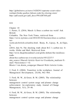http://globalnews.ca/news/1420291/supreme-court-rules-
walmart-broke-quebec-labour-code-by-closing-store/
http://pdf.usaid.gov/pdf_docs/PNADF360.pdf
818
Chapter 10
1. Porter, E. (2016, March 1) Does a carbon tax work? Ask
British
Columbia. The New York Times, retrieved from
https://www.nytimes.com/2016/03/02/business/does-a-carbon-
tax-
work-ask-british-columbia.html. Beaty, R., Lipsey, R., & Elgie,
S.
)2014, July 9). The shocking truth about B.C.’s carbon tax: It
works. Globe and Mail. Retrieved from
http://www.theglobeandmail.com/globe-debate/the-insidious-
truth-
about-bcs-carbon-tax-it-works/article19512237/?
utm_source=Shared+Article+Sent+to+User&utm_medium=E-
mail:+Newsletters+/+E-
Blasts+/+etc.&utm_campaign=Shared+Web+Article+Links.
2. Fred, E. (2004). Transition in the workplace. Journal of
Management Development, 23(10), 962–964.
3. Ford, M. W., & Greer, B. M. (2005). The relationship
between
management control system usage and planner change
achievement: An exploratory study. Journal of Change
Management, 5(1), 29–46.
4. Ford, M. W., & Greer, B. M. (2005). The relationship
between
management control system usage and planner change
 