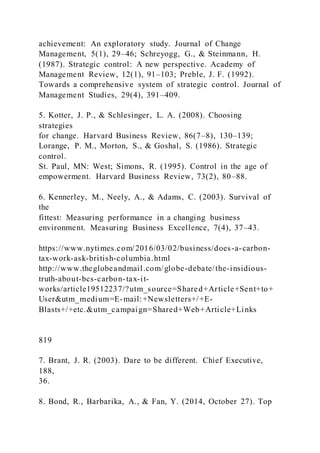 achievement: An exploratory study. Journal of Change
Management, 5(1), 29–46; Schreyogg, G., & Steinmann, H.
(1987). Strategic control: A new perspective. Academy of
Management Review, 12(1), 91–103; Preble, J. F. (1992).
Towards a comprehensive system of strategic control. Journal of
Management Studies, 29(4), 391–409.
5. Kotter, J. P., & Schlesinger, L. A. (2008). Choosing
strategies
for change. Harvard Business Review, 86(7–8), 130–139;
Lorange, P. M., Morton, S., & Goshal, S. (1986). Strategic
control.
St. Paul, MN: West; Simons, R. (1995). Control in the age of
empowerment. Harvard Business Review, 73(2), 80–88.
6. Kennerley, M., Neely, A., & Adams, C. (2003). Survival of
the
fittest: Measuring performance in a changing business
environment. Measuring Business Excellence, 7(4), 37–43.
https://www.nytimes.com/2016/03/02/business/does-a-carbon-
tax-work-ask-british-columbia.html
http://www.theglobeandmail.com/globe-debate/the-insidious-
truth-about-bcs-carbon-tax-it-
works/article19512237/?utm_source=Shared+Article+Sent+to+
User&utm_medium=E-mail:+Newsletters+/+E-
Blasts+/+etc.&utm_campaign=Shared+Web+Article+Links
819
7. Brant, J. R. (2003). Dare to be different. Chief Executive,
188,
36.
8. Bond, R., Barbarika, A., & Fan, Y. (2014, October 27). Top
 